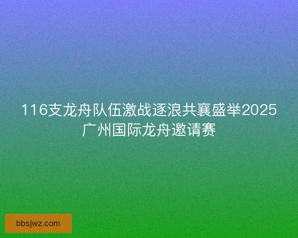 116支龙舟队伍激战逐浪共襄盛举2025广州国际龙舟邀请赛