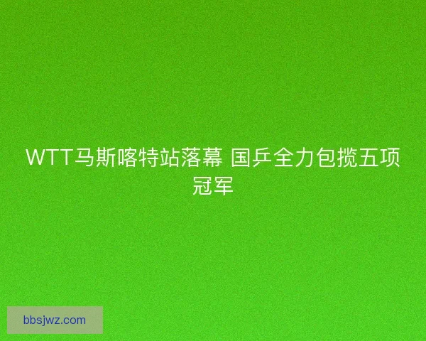 WTT马斯喀特站落幕 国乒全力包揽五项冠军