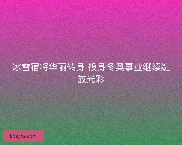 冰雪宿将华丽转身 投身冬奥事业继续绽放光彩