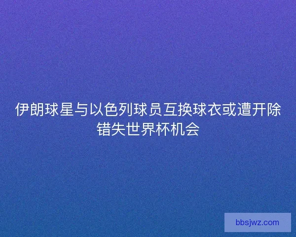伊朗球星与以色列球员互换球衣或遭开除错失世界杯机会