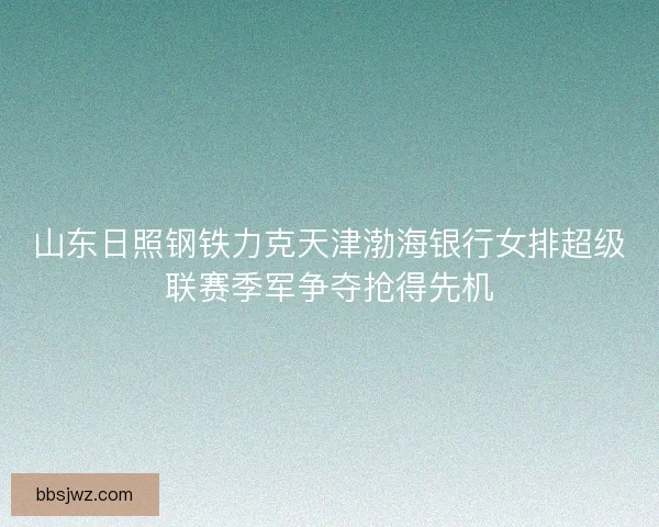 山东日照钢铁力克天津渤海银行女排超级联赛季军争夺抢得先机